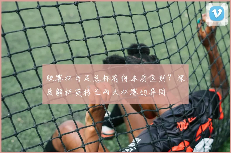 联赛杯与足总杯有何本质区别?深度解析英格兰两大杯赛的异同