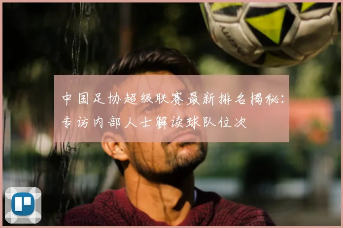 中国足协超级联赛最新排名揭秘：专访内部人士解读球队位次