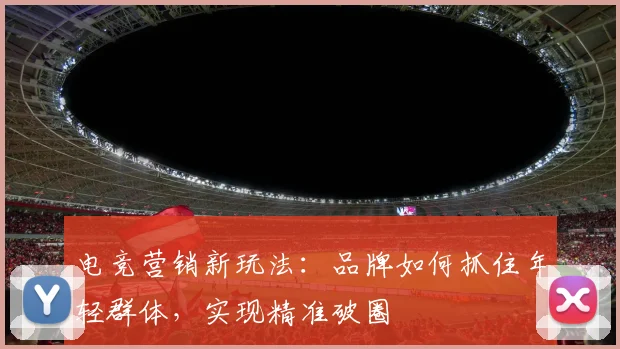 电竞营销新玩法：品牌如何抓住年轻群体，实现精准破圈