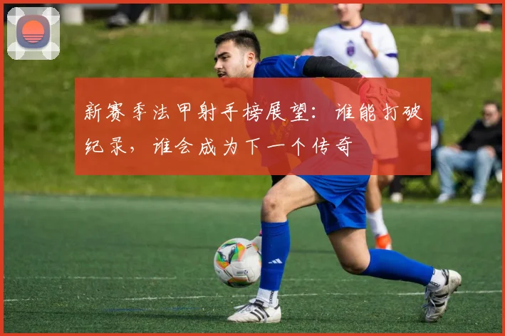 新赛季法甲射手榜展望:谁能打破纪录,谁会成为下一个传奇