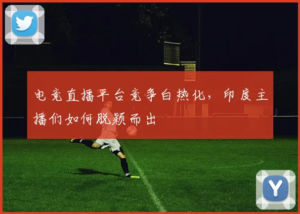 电竞直播平台竞争白热化,印度主播们如何脱颖而出